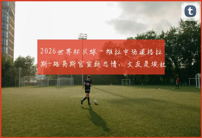 2026世界杯买球 - 维拉中场道格拉斯-路易斯官宣新恋情，女友是埃杜的19岁女儿