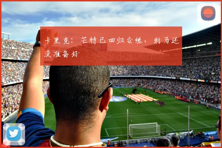 卡里克：芒特已回归合练，利马还没准备好