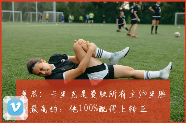 鲁尼：卡里克是曼联所有主帅里胜率最高的，他100%配得上转正